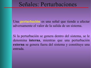 Señales: Perturbaciones
Una perturbación es una señal que tiende a afectar
adversamente el valor de la salida de un sistema.
Si la perturbación se genera dentro del sistema, se le
denomina interna, mientras que una perturbación
externa se genera fuera del sistema y constituye una
entrada.
 