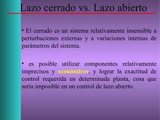 Lazo cerrado vs. Lazo abierto

El cerrado es un sistema relativamente insensible a
perturbaciones externas y a variaciones internas de
parámetros del sistema.

es posible utilizar componentes relativamente
imprecisos y económicos, y lograr la exactitud de
control requerida en determinada planta, cosa que
sería imposible en un control de lazo abierto.
 