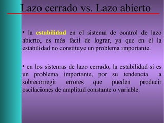 Lazo cerrado vs. Lazo abierto

la estabilidad en el sistema de control de lazo
abierto, es más fácil de lograr, ya que en él la
estabilidad no constituye un problema importante.

en los sistemas de lazo cerrado, la estabilidad sí es
un problema importante, por su tendencia a
sobrecorregir errores que pueden producir
oscilaciones de amplitud constante o variable.
 