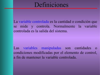 Definiciones
La variable controlada es la cantidad o condición que
se mide y controla. Normalmente la variable
controlada es la salida del sistema.
Las variables manipuladas son cantidades o
condiciones modificadas por el elemento de control,
a fin de mantener la variable controlada.
 