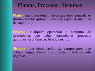 Plantas, Procesos, Sistemas
Planta: cualquier objeto físico que deba controlarse
(horno, reactor químico, vehículo espacial, máquina
de vapor, …).
Proceso: cualquier operación o conjunto de
operaciones que deban controlarse (procesos
químicos, económicos, biológicos,…).
Sistema: una combinación de componentes que
actúan conjuntamente y cumplen un determinado
objetivo.
 