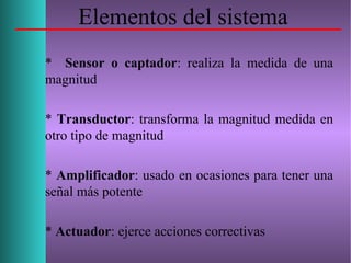 Elementos del sistema
* Sensor o captador: realiza la medida de una
magnitud
* Transductor: transforma la magnitud medida en
otro tipo de magnitud
* Amplificador: usado en ocasiones para tener una
señal más potente
* Actuador: ejerce acciones correctivas
 