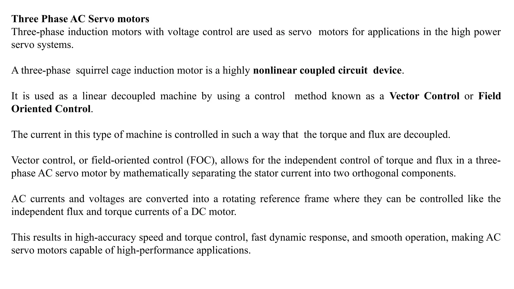 Three Phase AC Servo motors
Three-phase induction motors with voltage control are used as servo motors for applications in the high power
servo systems.
A three-phase squirrel cage induction motor is a highly nonlinear coupled circuit device.
It is used as a linear decoupled machine by using a control method known as a Vector Control or Field
Oriented Control.
The current in this type of machine is controlled in such a way that the torque and flux are decoupled.
Vector control, or field-oriented control (FOC), allows for the independent control of torque and flux in a three-
phase AC servo motor by mathematically separating the stator current into two orthogonal components.
AC currents and voltages are converted into a rotating reference frame where they can be controlled like the
independent flux and torque currents of a DC motor.
This results in high-accuracy speed and torque control, fast dynamic response, and smooth operation, making AC
servo motors capable of high-performance applications.
 