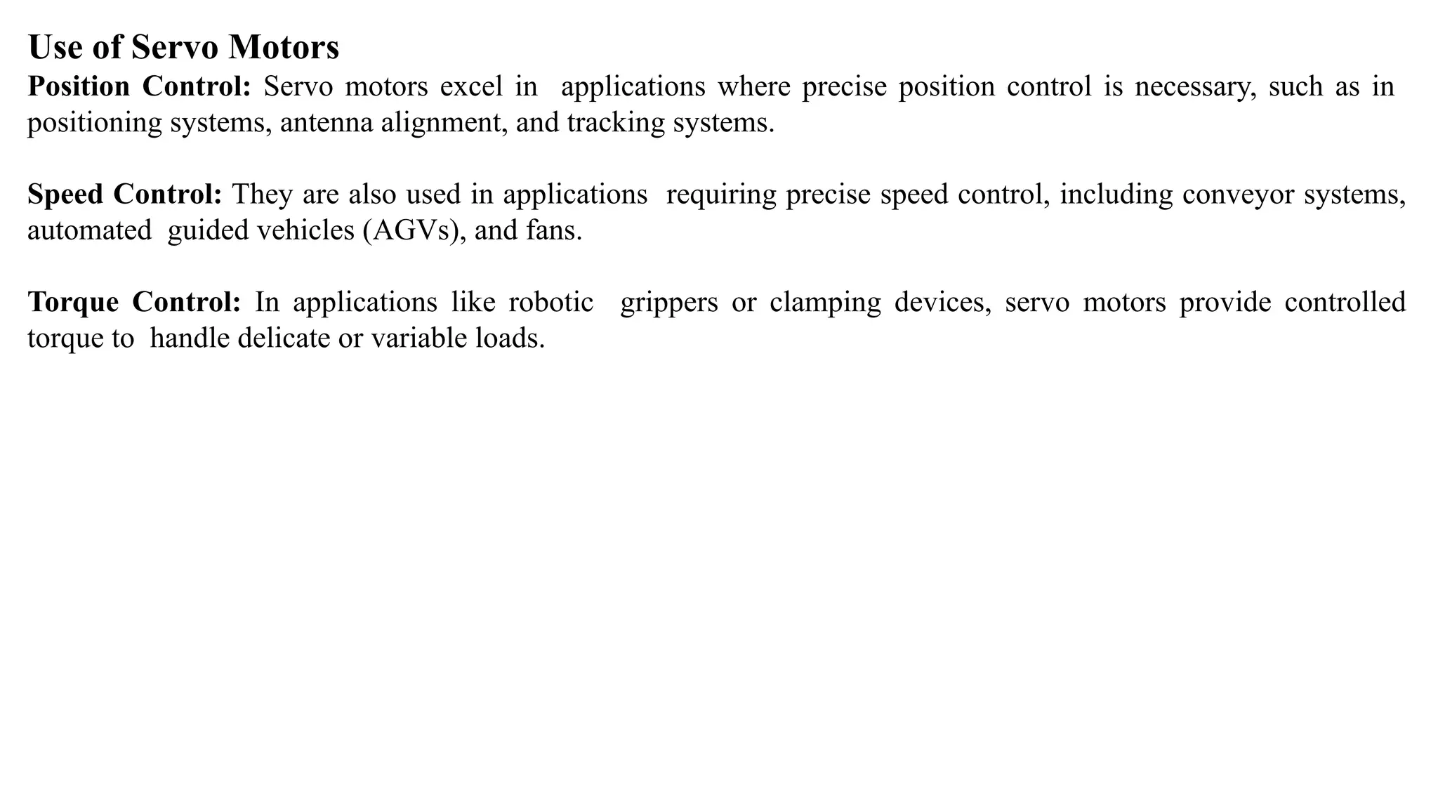Use of Servo Motors
Position Control: Servo motors excel in applications where precise position control is necessary, such as in
positioning systems, antenna alignment, and tracking systems.
Speed Control: They are also used in applications requiring precise speed control, including conveyor systems,
automated guided vehicles (AGVs), and fans.
Torque Control: In applications like robotic grippers or clamping devices, servo motors provide controlled
torque to handle delicate or variable loads.
 