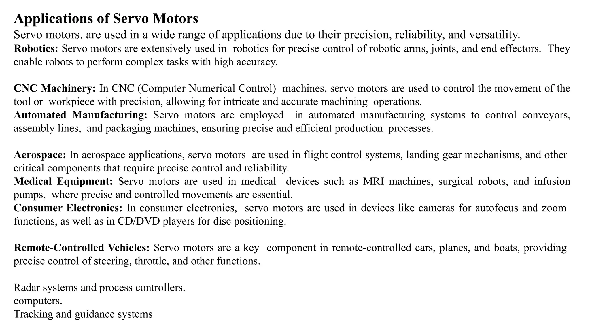 Applications of Servo Motors
Servo motors. are used in a wide range of applications due to their precision, reliability, and versatility.
Robotics: Servo motors are extensively used in robotics for precise control of robotic arms, joints, and end effectors. They
enable robots to perform complex tasks with high accuracy.
CNC Machinery: In CNC (Computer Numerical Control) machines, servo motors are used to control the movement of the
tool or workpiece with precision, allowing for intricate and accurate machining operations.
Automated Manufacturing: Servo motors are employed in automated manufacturing systems to control conveyors,
assembly lines, and packaging machines, ensuring precise and efficient production processes.
Aerospace: In aerospace applications, servo motors are used in flight control systems, landing gear mechanisms, and other
critical components that require precise control and reliability.
Medical Equipment: Servo motors are used in medical devices such as MRI machines, surgical robots, and infusion
pumps, where precise and controlled movements are essential.
Consumer Electronics: In consumer electronics, servo motors are used in devices like cameras for autofocus and zoom
functions, as well as in CD/DVD players for disc positioning.
Remote-Controlled Vehicles: Servo motors are a key component in remote-controlled cars, planes, and boats, providing
precise control of steering, throttle, and other functions.
Radar systems and process controllers.
computers.
Tracking and guidance systems
 