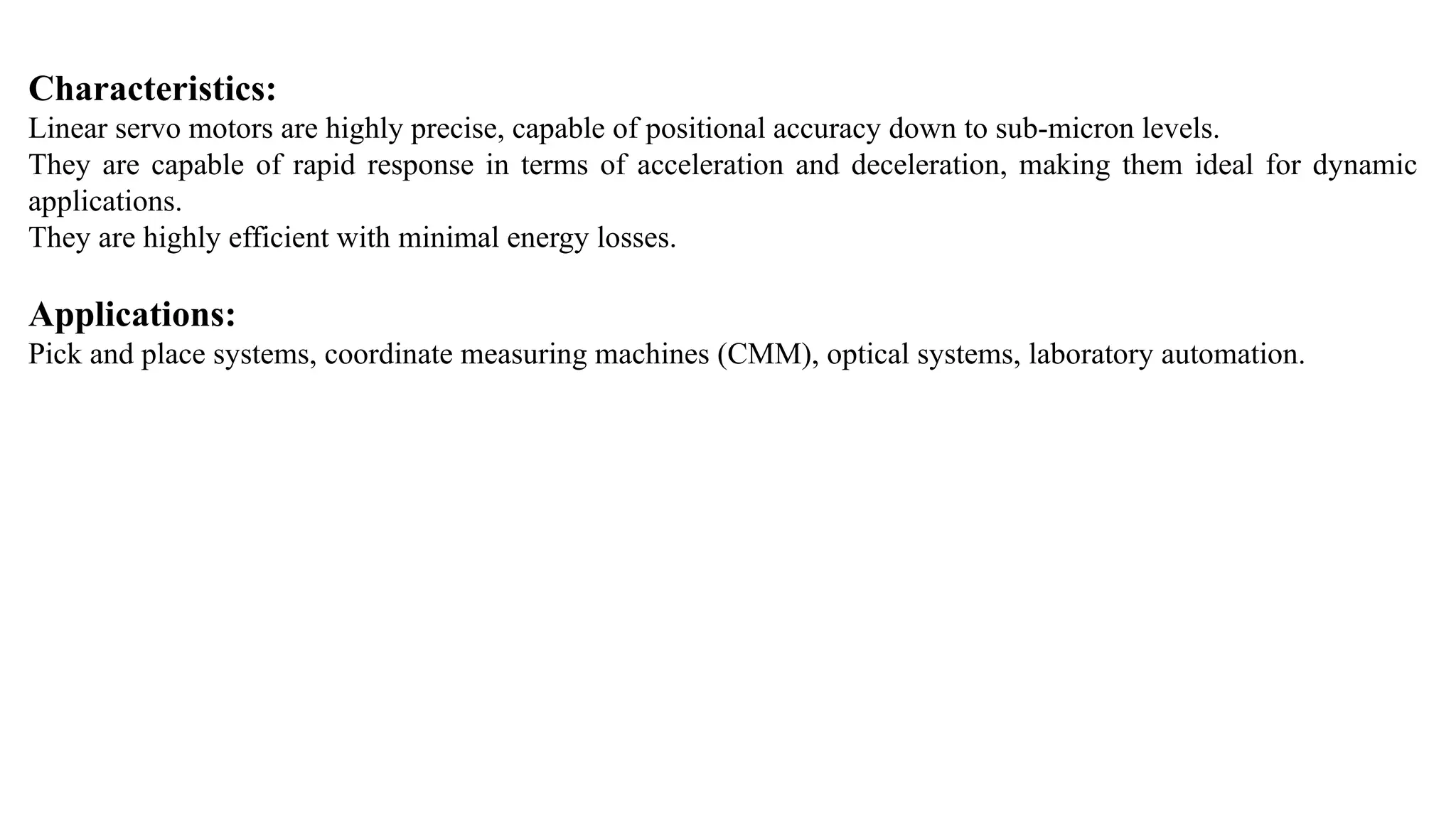 Characteristics:
Linear servo motors are highly precise, capable of positional accuracy down to sub-micron levels.
They are capable of rapid response in terms of acceleration and deceleration, making them ideal for dynamic
applications.
They are highly efficient with minimal energy losses.
Applications:
Pick and place systems, coordinate measuring machines (CMM), optical systems, laboratory automation.
 