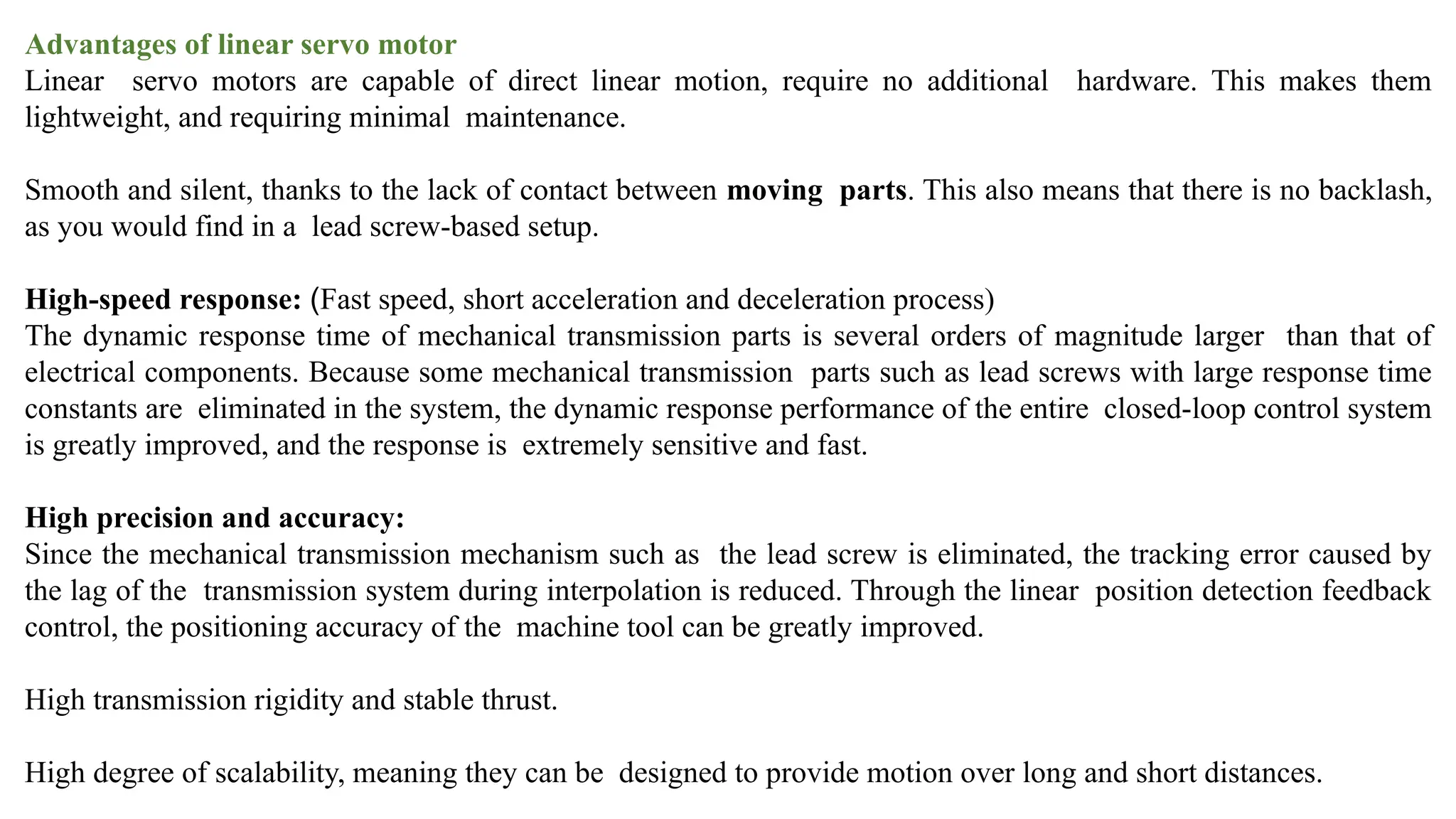 Advantages of linear servo motor
Linear servo motors are capable of direct linear motion, require no additional hardware. This makes them
lightweight, and requiring minimal maintenance.
Smooth and silent, thanks to the lack of contact between moving parts. This also means that there is no backlash,
as you would find in a lead screw-based setup.
High-speed response: (Fast speed, short acceleration and deceleration process)
The dynamic response time of mechanical transmission parts is several orders of magnitude larger than that of
electrical components. Because some mechanical transmission parts such as lead screws with large response time
constants are eliminated in the system, the dynamic response performance of the entire closed-loop control system
is greatly improved, and the response is extremely sensitive and fast.
High precision and accuracy:
Since the mechanical transmission mechanism such as the lead screw is eliminated, the tracking error caused by
the lag of the transmission system during interpolation is reduced. Through the linear position detection feedback
control, the positioning accuracy of the machine tool can be greatly improved.
High transmission rigidity and stable thrust.
High degree of scalability, meaning they can be designed to provide motion over long and short distances.
 