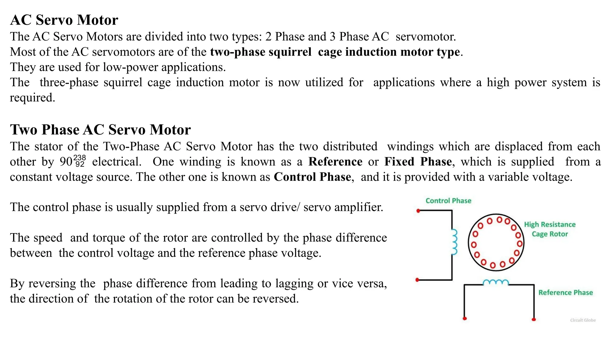 AC Servo Motor
The AC Servo Motors are divided into two types: 2 Phase and 3 Phase AC servomotor.
Most of the AC servomotors are of the two-phase squirrel cage induction motor type.
They are used for low-power applications.
The three-phase squirrel cage induction motor is now utilized for applications where a high power system is
required.
Two Phase AC Servo Motor
The stator of the Two-Phase AC Servo Motor has the two distributed windings which are displaced from each
other by 90 electrical. One winding is known as a Reference or Fixed Phase, which is supplied from a
constant voltage source. The other one is known as Control Phase, and it is provided with a variable voltage.
The control phase is usually supplied from a servo drive/ servo amplifier.
The speed and torque of the rotor are controlled by the phase difference
between the control voltage and the reference phase voltage.
By reversing the phase difference from leading to lagging or vice versa,
the direction of the rotation of the rotor can be reversed.
 