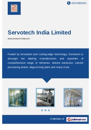 08376808391
A Member of
Servotech India Limited
www.servotech-india.com
Fueled by innovation and cutting-edge technology, Servotech is
amongst the leading manufacturers and exporters of
comprehensive range of refineries, solvent extraction, solvent
processing plants, degumming plant and many more.
 