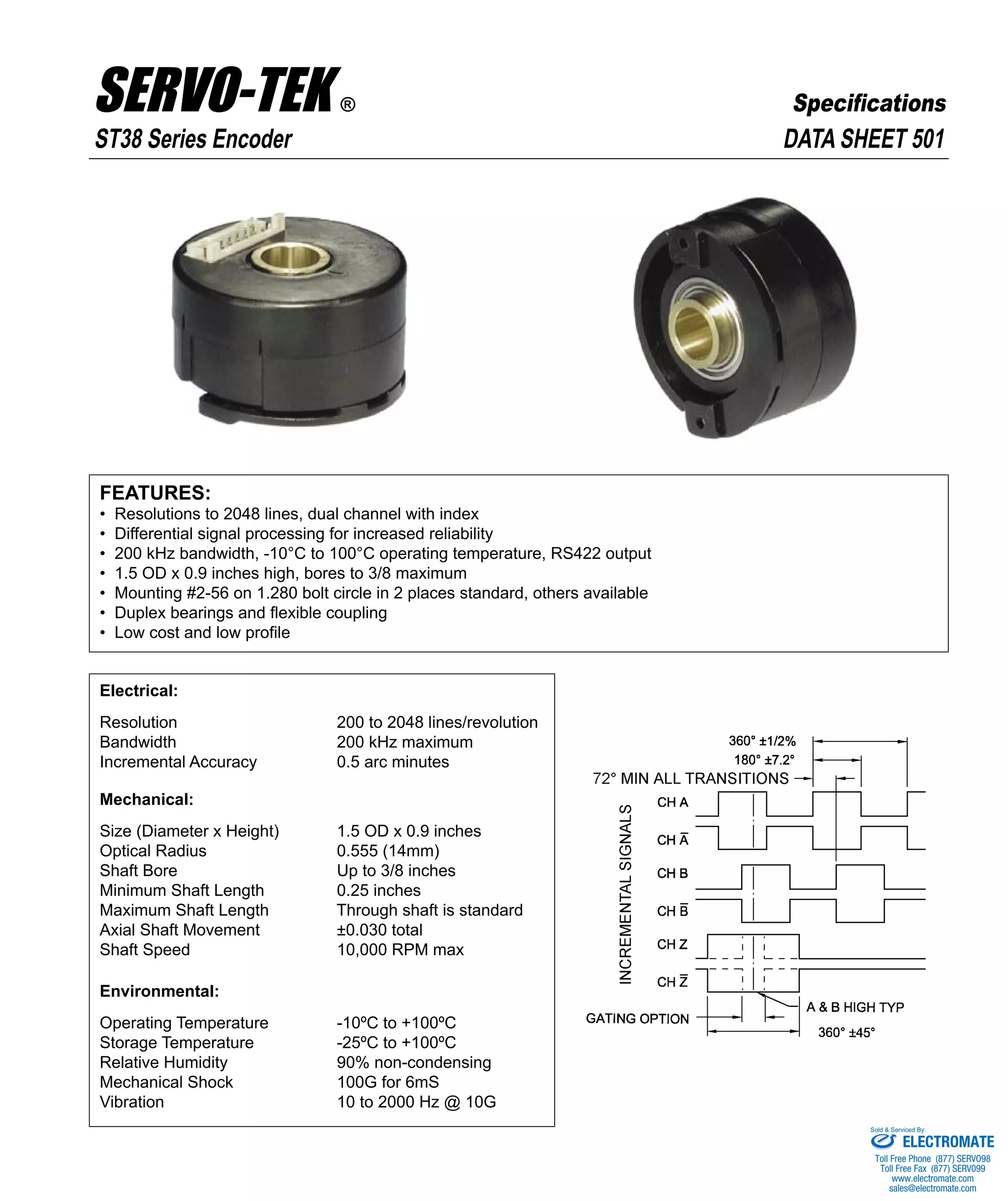 FEATURES:
• Resolutions to 2048 lines, dual channel with index
• Differential signal processing for increased reliability
• 200 kHz bandwidth, -10°C to 100°C operating temperature, RS422 output
• 1.5 OD x 0.9 inches high, bores to 3/8 maximum
• Mounting #2-56 on 1.280 bolt circle in 2 places standard, others available
• Duplex bearings and flexible coupling
• Low cost and low profile
Electrical:
Resolution 200 to 2048 lines/revolution
Bandwidth 200 kHz maximum
Incremental Accuracy 0.5 arc minutes
Mechanical:
Size (Diameter x Height) 1.5 OD x 0.9 inches
Optical Radius 0.555 (14mm)
Shaft Bore Up to 3/8 inches
Minimum Shaft Length 0.25 inches
Maximum Shaft Length Through shaft is standard
Axial Shaft Movement ±0.030 total
Shaft Speed 10,000 RPM max
Environmental:
Operating Temperature -10ºC to +100ºC
Storage Temperature -25ºC to +100ºC
Relative Humidity 90% non-condensing
Mechanical Shock 100G for 6mS
Vibration 10 to 2000 Hz @ 10G
DATA SHEET 501ST38 Series Encoder
SERVO-TEK ®
SERVO-TEK PRODUCTS COMPANY • 1086 Goffle Road, Hawthorne, NJ 07506 • Phone: 973-427-3100 • Fax: 973-427-4249
Email: sales@servotek.com • Website: www.servotek.com
Specifications
ELECTROMATE
Toll Free Phone (877) SERVO98
Toll Free Fax (877) SERV099
www.electromate.com
sales@electromate.com
Sold & Serviced By:
 