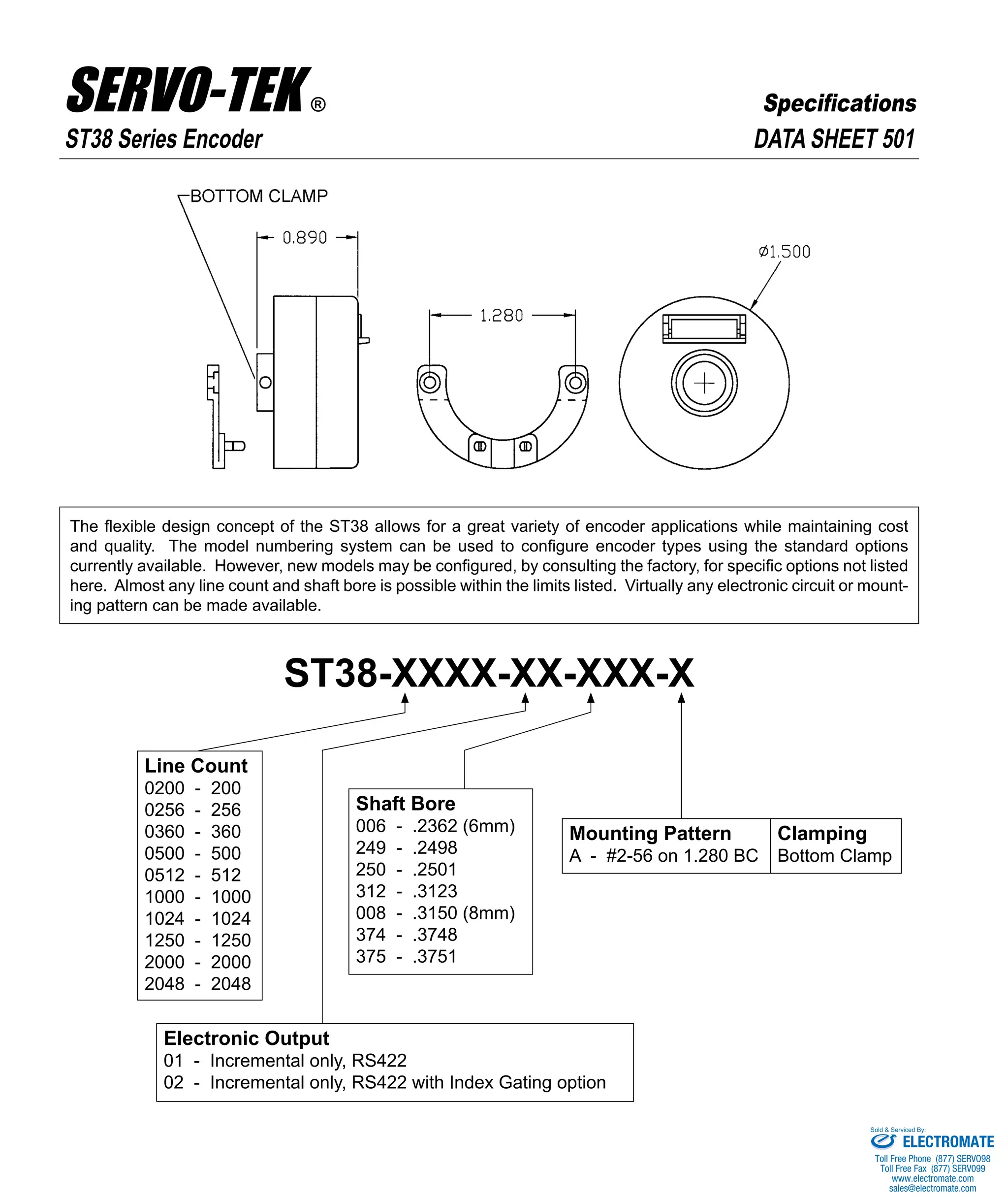 DATA SHEET 501
ST38-XXXX-XX-XXX-X
The flexible design concept of the ST38 allows for a great variety of encoder applications while maintaining cost
and quality. The model numbering system can be used to configure encoder types using the standard options
currently available. However, new models may be configured, by consulting the factory, for specific options not listed
here. Almost any line count and shaft bore is possible within the limits listed. Virtually any electronic circuit or mount-
ing pattern can be made available.
Line Count
0200 - 200
0256 - 256
0360 - 360
0500 - 500
0512 - 512
1000 - 1000
1024 - 1024
1250 - 1250
2000 - 2000
2048 - 2048
Shaft Bore
006 - .2362 (6mm)
249 - .2498
250 - .2501
312 - .3123
008 - .3150 (8mm)
374 - .3748
375 - .3751
Mounting Pattern
A - #2-56 on 1.280 BC
Electronic Output
01 - Incremental only, RS422
02 - Incremental only, RS422 with Index Gating option
Clamping
Bottom Clamp
ST38 Series Encoder
SERVO-TEK PRODUCTS COMPANY • 1086 Goffle Road, Hawthorne, NJ 07506 • Phone: 973-427-3100 • Fax: 973-427-4249
Email: sales@servotek.com • Website: www.servotek.com
SpecificationsSERVO-TEK ®
ELECTROMATE
Toll Free Phone (877) SERVO98
Toll Free Fax (877) SERV099
www.electromate.com
sales@electromate.com
Sold & Serviced By:
 