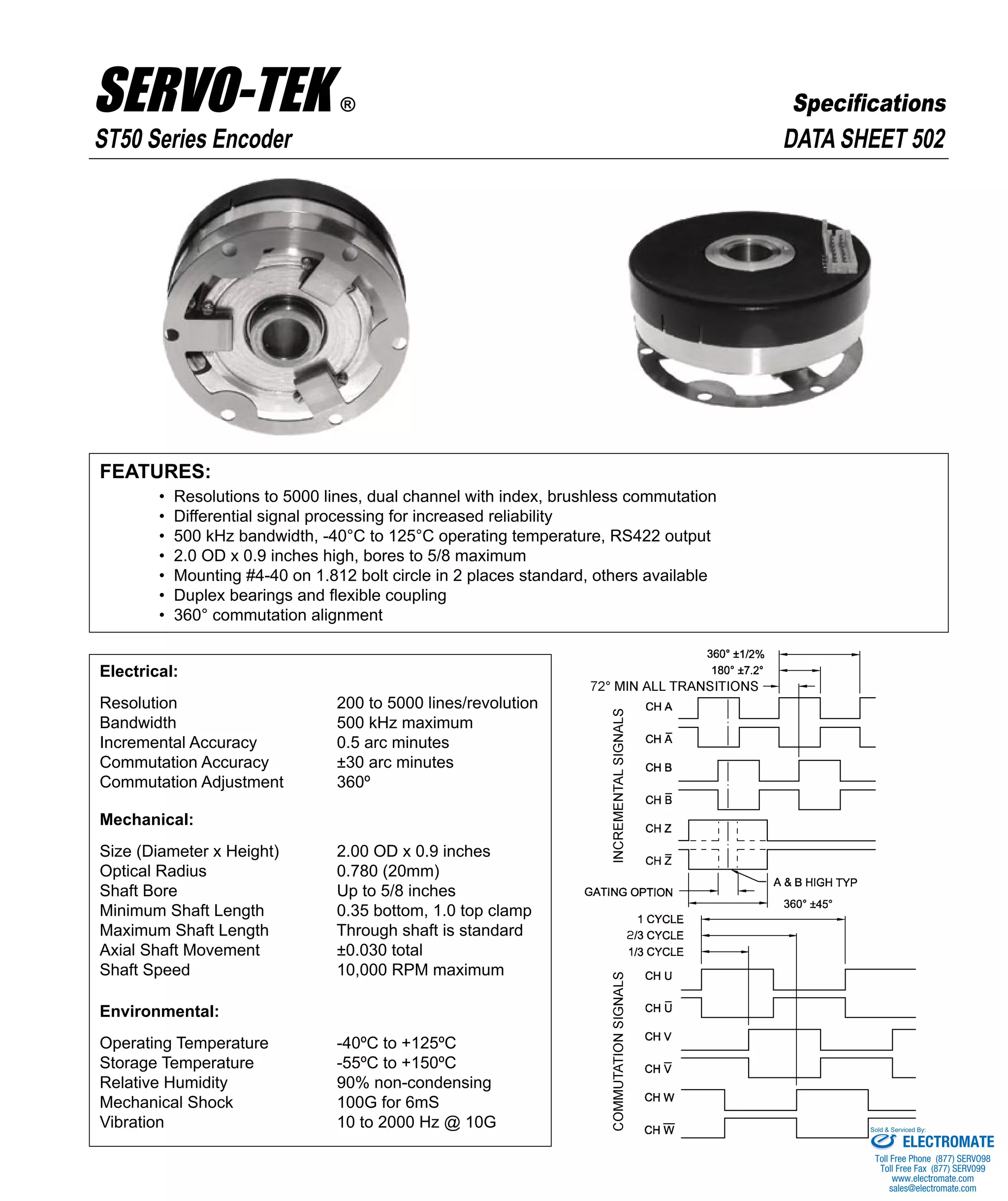 FEATURES:
• Resolutions to 5000 lines, dual channel with index, brushless commutation
• Differential signal processing for increased reliability
• 500 kHz bandwidth, -40°C to 125°C operating temperature, RS422 output
• 2.0 OD x 0.9 inches high, bores to 5/8 maximum
• Mounting #4-40 on 1.812 bolt circle in 2 places standard, others available
• Duplex bearings and flexible coupling
• 360° commutation alignment
Electrical:
Resolution 200 to 5000 lines/revolution
Bandwidth 500 kHz maximum
Incremental Accuracy 0.5 arc minutes
Commutation Accuracy ±30 arc minutes
Commutation Adjustment 360º
Mechanical:
Size (Diameter x Height) 2.00 OD x 0.9 inches
Optical Radius 0.780 (20mm)
Shaft Bore Up to 5/8 inches
Minimum Shaft Length 0.35 bottom, 1.0 top clamp
Maximum Shaft Length Through shaft is standard
Axial Shaft Movement ±0.030 total
Shaft Speed 10,000 RPM maximum
Environmental:
Operating Temperature -40ºC to +125ºC
Storage Temperature -55ºC to +150ºC
Relative Humidity 90% non-condensing
Mechanical Shock 100G for 6mS
Vibration 10 to 2000 Hz @ 10G
DATA SHEET 502ST50 Series Encoder
SERVO-TEK ®
SERVO-TEK PRODUCTS COMPANY • 1086 Goffle Road, Hawthorne, NJ 07506 • Phone: 973-427-3100 • Fax: 973-427-4249
Email: sales@servotek.com • Website: www.servotek.com
Specifications
ELECTROMATE
Toll Free Phone (877) SERVO98
Toll Free Fax (877) SERV099
www.electromate.com
sales@electromate.com
Sold & Serviced By:
 