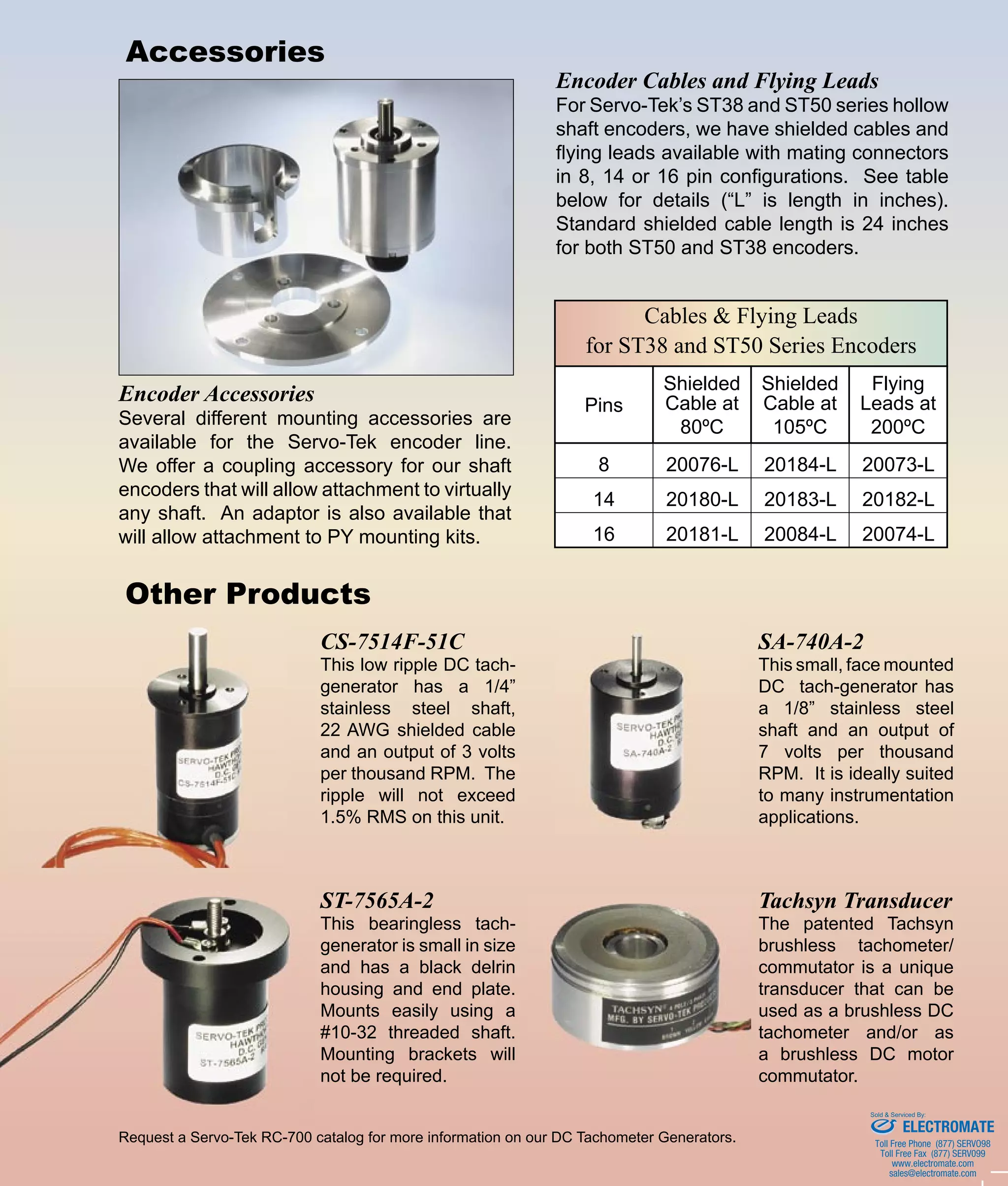 Cables & Flying Leads
for ST38 and ST50 Series Encoders
Pins
Shielded
Cable at
80ºC
Shielded
Cable at
105ºC
Flying
Leads at
200ºC
8 20076-L 20184-L 20073-L
14 20180-L 20183-L 20182-L
16 20181-L 20084-L 20074-L
1086 Goffle Road • Hawthorne, NJ 07506 • sales@servotek.com
Phone (973) 427-3100 • Fax (973) 427-4249 • www.servotek.comSERVO-TEK ®
Other Products
Request a Servo-Tek RC-700 catalog for more information on our DC Tachometer Generators.
Accessories
CS-7514F-51C
This low ripple DC tach-
generator has a 1/4”
stainless steel shaft,
22 AWG shielded cable
and an output of 3 volts
per thousand RPM. The
ripple will not exceed
1.5% RMS on this unit.
SA-740A-2
This small, face mounted
DC tach-generator has
a 1/8” stainless steel
shaft and an output of
7 volts per thousand
RPM. It is ideally suited
to many instrumentation
applications.
Tachsyn Transducer
The patented Tachsyn
brushless tachometer/
commutator is a unique
transducer that can be
used as a brushless DC
tachometer and/or as
a brushless DC motor
commutator.
ST-7565A-2
This bearingless tach-
generator is small in size
and has a black delrin
housing and end plate.
Mounts easily using a
#10-32 threaded shaft.
Mounting brackets will
not be required.
Encoder Accessories
Several different mounting accessories are
available for the Servo-Tek encoder line.
We offer a coupling accessory for our shaft
encoders that will allow attachment to virtually
any shaft. An adaptor is also available that
will allow attachment to PY mounting kits.
Encoder Cables and Flying Leads
For Servo-Tek’s ST38 and ST50 series hollow
shaft encoders, we have shielded cables and
flying leads available with mating connectors
in 8, 14 or 16 pin configurations. See table
below for details (“L” is length in inches).
Standard shielded cable length is 24 inches
for both ST50 and ST38 encoders.
ELECTROMATE
Toll Free Phone (877) SERVO98
Toll Free Fax (877) SERV099
www.electromate.com
sales@electromate.com
Sold & Serviced By:
 