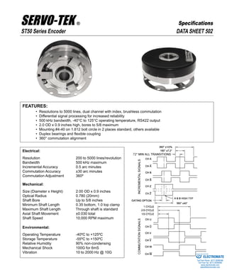 FEATURES:
• Resolutions to 5000 lines, dual channel with index, brushless commutation
• Differential signal processing for increased reliability
• 500 kHz bandwidth, -40°C to 125°C operating temperature, RS422 output
• 2.0 OD x 0.9 inches high, bores to 5/8 maximum
• Mounting #4-40 on 1.812 bolt circle in 2 places standard, others available
• Duplex bearings and flexible coupling
• 360° commutation alignment
Electrical:
Resolution 200 to 5000 lines/revolution
Bandwidth 500 kHz maximum
Incremental Accuracy 0.5 arc minutes
Commutation Accuracy ±30 arc minutes
Commutation Adjustment 360º
Mechanical:
Size (Diameter x Height) 2.00 OD x 0.9 inches
Optical Radius 0.780 (20mm)
Shaft Bore Up to 5/8 inches
Minimum Shaft Length 0.35 bottom, 1.0 top clamp
Maximum Shaft Length Through shaft is standard
Axial Shaft Movement ±0.030 total
Shaft Speed 10,000 RPM maximum
Environmental:
Operating Temperature -40ºC to +125ºC
Storage Temperature -55ºC to +150ºC
Relative Humidity 90% non-condensing
Mechanical Shock 100G for 6mS
Vibration 10 to 2000 Hz @ 10G
DATA SHEET 502ST50 Series Encoder
SERVO-TEK ®
SERVO-TEK PRODUCTS COMPANY • 1086 Goffle Road, Hawthorne, NJ 07506 • Phone: 973-427-3100 • Fax: 973-427-4249
Email: sales@servotek.com • Website: www.servotek.com
Specifications
ELECTROMATE
Toll Free Phone (877) SERVO98
Toll Free Fax (877) SERV099
www.electromate.com
sales@electromate.com
Sold & Serviced By:
 