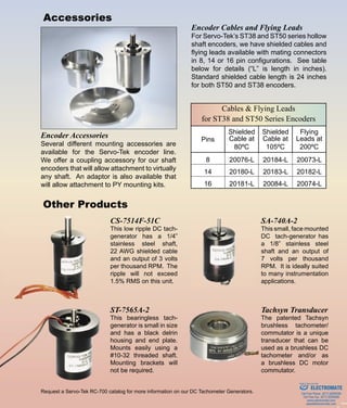 Cables & Flying Leads
for ST38 and ST50 Series Encoders
Pins
Shielded
Cable at
80ºC
Shielded
Cable at
105ºC
Flying
Leads at
200ºC
8 20076-L 20184-L 20073-L
14 20180-L 20183-L 20182-L
16 20181-L 20084-L 20074-L
1086 Goffle Road • Hawthorne, NJ 07506 • sales@servotek.com
Phone (973) 427-3100 • Fax (973) 427-4249 • www.servotek.comSERVO-TEK ®
Other Products
Request a Servo-Tek RC-700 catalog for more information on our DC Tachometer Generators.
Accessories
CS-7514F-51C
This low ripple DC tach-
generator has a 1/4”
stainless steel shaft,
22 AWG shielded cable
and an output of 3 volts
per thousand RPM. The
ripple will not exceed
1.5% RMS on this unit.
SA-740A-2
This small, face mounted
DC tach-generator has
a 1/8” stainless steel
shaft and an output of
7 volts per thousand
RPM. It is ideally suited
to many instrumentation
applications.
Tachsyn Transducer
The patented Tachsyn
brushless tachometer/
commutator is a unique
transducer that can be
used as a brushless DC
tachometer and/or as
a brushless DC motor
commutator.
ST-7565A-2
This bearingless tach-
generator is small in size
and has a black delrin
housing and end plate.
Mounts easily using a
#10-32 threaded shaft.
Mounting brackets will
not be required.
Encoder Accessories
Several different mounting accessories are
available for the Servo-Tek encoder line.
We offer a coupling accessory for our shaft
encoders that will allow attachment to virtually
any shaft. An adaptor is also available that
will allow attachment to PY mounting kits.
Encoder Cables and Flying Leads
For Servo-Tek’s ST38 and ST50 series hollow
shaft encoders, we have shielded cables and
flying leads available with mating connectors
in 8, 14 or 16 pin configurations. See table
below for details (“L” is length in inches).
Standard shielded cable length is 24 inches
for both ST50 and ST38 encoders.
ELECTROMATE
Toll Free Phone (877) SERVO98
Toll Free Fax (877) SERV099
www.electromate.com
sales@electromate.com
Sold & Serviced By:
 