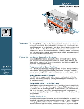 Servo Transfer Feed
STF ®
STF ®
Servo
Transfer
Feed
The Unico STF®
Servo Transfer Feed is a sophisticated multiaxis control system
for in-press automation. The standard STF®
system provides coordinated motion
control for as many as 32 independent axes, while custom systems can control a
virtually unlimited number of drives and axes. The servo system provides
electronic line shafting that eliminates the large gearboxes and PTOs associated
with mechanical feeds, resulting in smoother motion, greater flexibility and safety,
and reduced mechanical maintenance.
Updated Controller Design
An updated controller design replaces the silicon-controlled rectifiers (SCRs)
with insulated-gate bipolar transistors (IGBTs) to achieve faster switching and
higher energy efficiency. Not only are the controllers changed internally but also
visibly with a redesigned assembly.
Programmable Cam Profiles
The STF®
emulates the motion curves provided by the cams of most mechanical
feed systems, including modified sine, modified cosine, trapezoidal, parabolic,
and asynchronous cycloidal. Custom profiles can also be created upon request.
Multiple Operation Modes
The STF®
can be programmed to follow standard profiles, such as triaxis,
crossbar, and two-axis, as well as custom profiles for special automation, such
as orientation stations.
Programmable Limit Switches
An advanced programmable limit switch (PLS) controller provides contact outputs
that turn on and off based upon the angle of the press. PLS outputs can be used
for such functions as controlling grippers and vacuum cups, die lifters, oil sprays,
and for tracking parts. Each output has independent speed compensation to
ensure, for example, that grippers open and close in the same place regardless
of press speed.
Press Simulator
A built-in press simulator facilitates die setup and troubleshooting by allowing the
automation to simulate automatic operation without moving the press. The simulator
can be jogged forward or reverse at one of two preset speeds and can be
configured to either stop automatically at the home position or to run continuously.
Overview
Features
®
 
