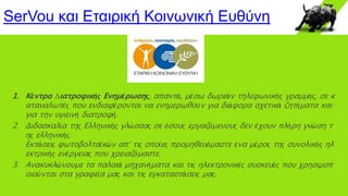 SerVou και Εταιρική Κοινωνική Ευθύνη
1. Κέντρο ∆ιατροφικής Ενηµέρωσης, απαντά, µέσω δωρεάν τηλεφωνικής γραµµής, σε κ
αταναλωτές που ενδιαφέρονται να ενηµερωθούν για διάφορα σχετικά ζητήµατα και
για την υγιεινή διατροφή.
2. Διδασκαλία της Ελληνικής γλώσσας σε όσους εργαζόμενους δεν έχουν πλήρη γνώση τ
ης ελληνικής.
Εκτάσεις φωτοβολταϊκών απ' τις οποίες προμηθευόμαστε ένα μέρος της συνολικής ηλ
εκτρικής ενέργειας που χρειαζόμαστε.
3. Ανακυκλώνουμε τα παλαιά μηχανήματα και τις ηλεκτρονικές συσκευές που χρησιμοπ
οιούνται στα γραφεία μας και τις εγκαταστάσεις μας.
 
