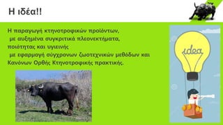 Η ιδέα!!
Η παραγωγή κτηνοτροφικών προϊόντων,
µε αυξηµένα συγκριτικά πλεονεκτήµατα,
ποιότητας και υγιεινής
με εφαρµογή σύγχρονων ζωοτεχνικών µεθόδων και
Κανόνων Ορθής Κτηνοτροφικής πρακτικής.
 