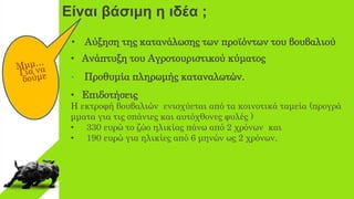 Είναι βάσιμη η ιδέα ;
• Aύξηση της κατανάλωσης των προϊόντων του βουβαλιού
• Ανάπτυξη του Αγροτουριστικού κύματος
• Προθυμία πληρωμής καταναλωτών.
• Eπιδοτήσεις
H εκτροφή βουβαλιών ενισχύεται από τα κοινοτικά ταμεία (προγρά
μματα για τις σπάνιες και αυτόχθονες φυλές )
• 330 ευρώ το ζώο ηλικίας πάνω από 2 χρόνων και
• 190 ευρώ για ηλικίες από 6 μηνών ως 2 χρόνων.
 