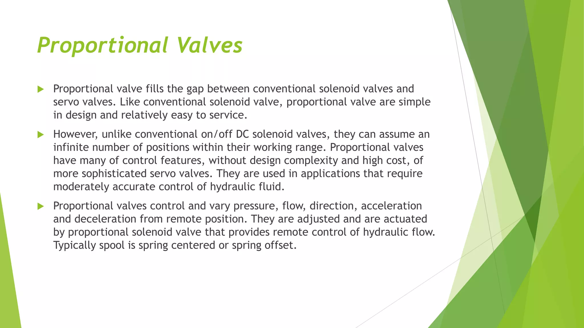 Proportional Valves
 Proportional valve fills the gap between conventional solenoid valves and
servo valves. Like conventional solenoid valve, proportional valve are simple
in design and relatively easy to service.
 However, unlike conventional on/off DC solenoid valves, they can assume an
infinite number of positions within their working range. Proportional valves
have many of control features, without design complexity and high cost, of
more sophisticated servo valves. They are used in applications that require
moderately accurate control of hydraulic fluid.
 Proportional valves control and vary pressure, flow, direction, acceleration
and deceleration from remote position. They are adjusted and are actuated
by proportional solenoid valve that provides remote control of hydraulic flow.
Typically spool is spring centered or spring offset.
 