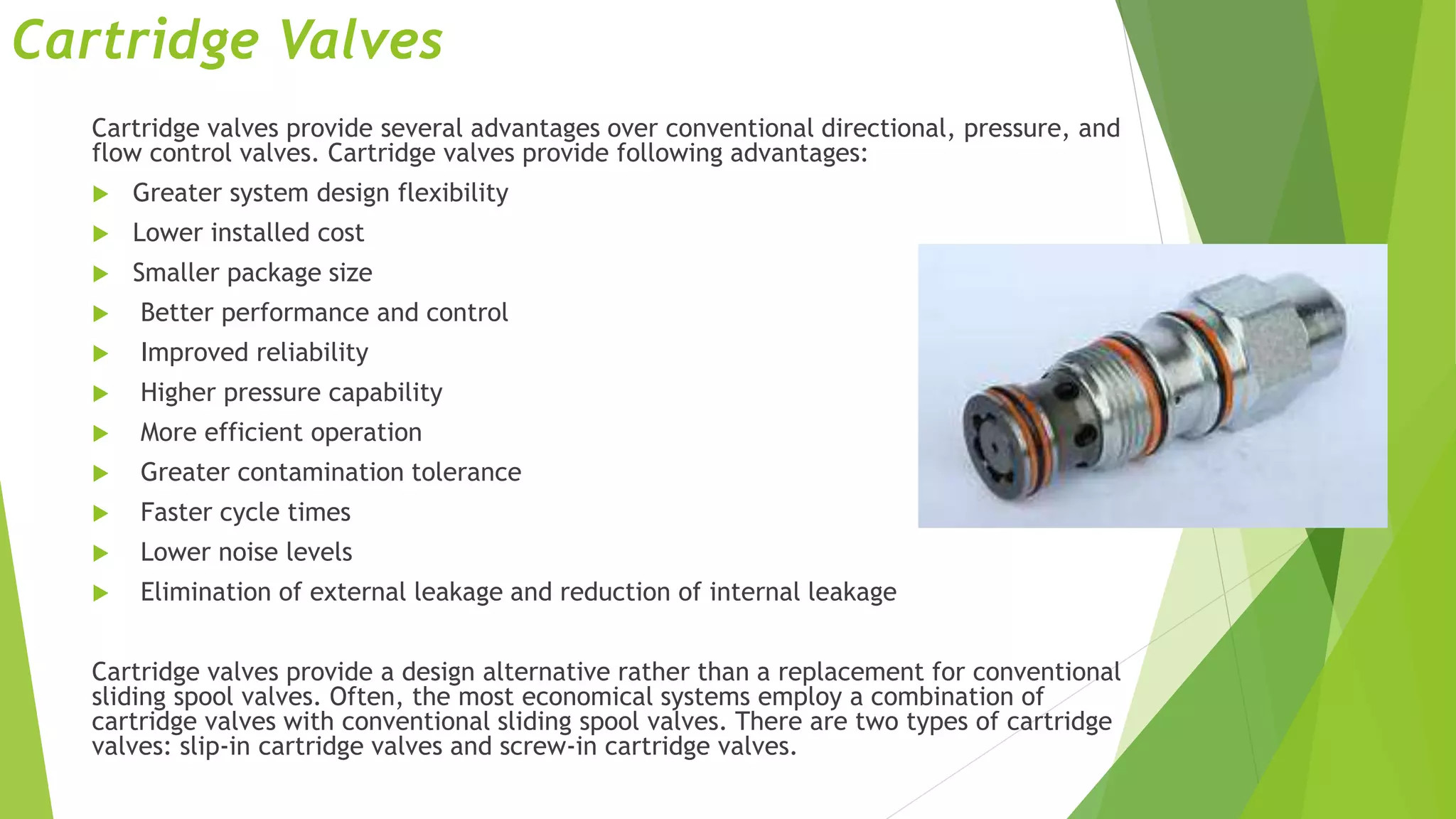 Cartridge Valves
Cartridge valves provide several advantages over conventional directional, pressure, and
flow control valves. Cartridge valves provide following advantages:
 Greater system design flexibility
 Lower installed cost
 Smaller package size
 Better performance and control
 Improved reliability
 Higher pressure capability
 More efficient operation
 Greater contamination tolerance
 Faster cycle times
 Lower noise levels
 Elimination of external leakage and reduction of internal leakage
Cartridge valves provide a design alternative rather than a replacement for conventional
sliding spool valves. Often, the most economical systems employ a combination of
cartridge valves with conventional sliding spool valves. There are two types of cartridge
valves: slip-in cartridge valves and screw-in cartridge valves.
 