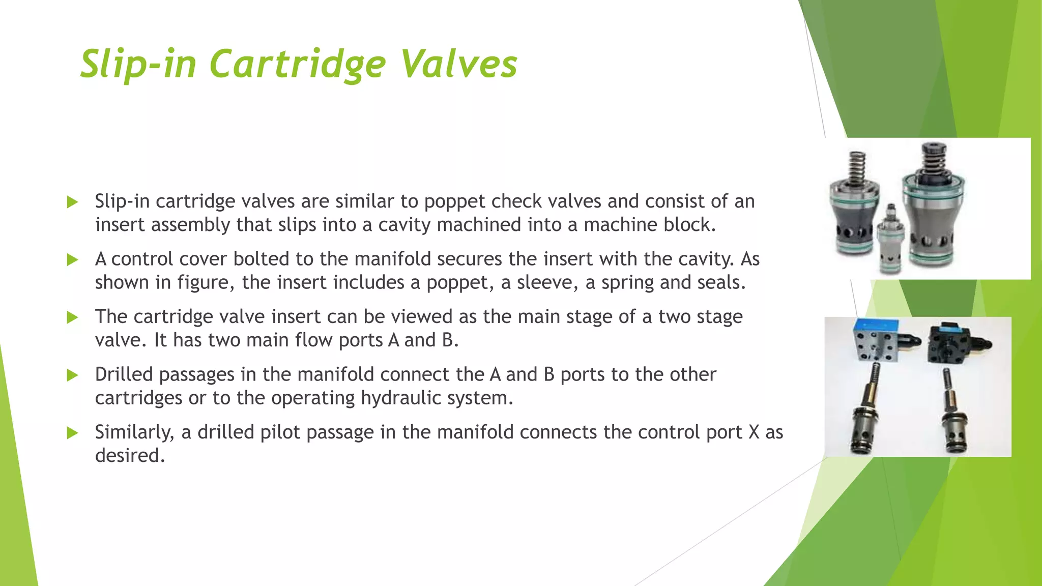 Slip-in Cartridge Valves
 Slip-in cartridge valves are similar to poppet check valves and consist of an
insert assembly that slips into a cavity machined into a machine block.
 A control cover bolted to the manifold secures the insert with the cavity. As
shown in figure, the insert includes a poppet, a sleeve, a spring and seals.
 The cartridge valve insert can be viewed as the main stage of a two stage
valve. It has two main flow ports A and B.
 Drilled passages in the manifold connect the A and B ports to the other
cartridges or to the operating hydraulic system.
 Similarly, a drilled pilot passage in the manifold connects the control port X as
desired.
 