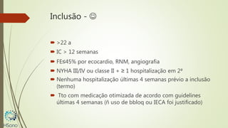 Inclusão - 
 >22 a
 IC > 12 semanas
 FE≤45% por ecocardio, RNM, angiografia
 NYHA III/IV ou classe II + ≥ 1 hospitalização em 2ª
 Nenhuma hospitalização últimas 4 semanas prévio a inclusão
(termo)
 Tto com medicação otimizada de acordo com guidelines
últimas 4 semanas (ñ uso de bbloq ou IECA foi justificado)
 