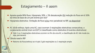Estagiamento – ñ aasm
 Apneia queda 90% fluxo. Hipopneia, 30% + 3% dessaturação OU redução do fluxo em ≥ 50%
da linha de base de um pré evento por ≥10”
 Hipopneia obstrutiva : limitação de fluxo e/ou mov paradoxal na RIP, se disponível
 AC: Ǿ de esforço. Após uma AC, caso ocorram 3 respirações obstrutivas consecutivas, o
componente central (msm se ≥10”) é classificado como obstrutivo (4 eventos obstrutivos)
 Qdo 1 ou 2 respirações obstrutivas ocorrem no fim de uma AC, a classificação de AC não muda (ou
seja, permanece)
 Cânula nasal e RIP
 Retorno do fluxo/esforço ao nl qdo 2 gds respirações ou 1 respiração ampla
 