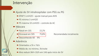 Intervenção
 Ajuste do SV intrahospitalar com PSG ou PG
 EPAP 5 cmH2O – ajuste manual para AOS
 PS mínima 3 cmH2O
 PS máxima 10 cmH2O – controle de AC
 Máscara
 Nasal em 101 15,2%
 Oronasal em 505 75,8% Recomendada inicialmente
 Desconhecido 60 9%
 Aderência
 Orientados a 5h x 7d/s
 Média de, no mínimo, 3h/noite
 Alvo reduzir IAH<10/h em 14d após início do SV
 