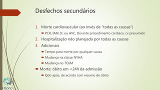Desfechos secundários
1. Morte cardiovascular (ao invés de “todas as causas”)
 PCR, IAM, IC ou AVC, Durante procedimento cardíaco, cv presumido
2. Hospitalização não planejada por todas as causas
3. Adicionais
 Tempo para morte por qualquer causa
 Mudança na classe NYHA
 Mudança no TC6M
 Morte: óbito em <24h da admissão
 Qdo após, de acordo com resumo de óbito
 