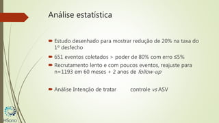 Análise estatística
 Estudo desenhado para mostrar redução de 20% na taxa do
1º desfecho
 651 eventos coletados > poder de 80% com erro ≤5%
 Recrutamento lento e com poucos eventos, reajuste para
n=1193 em 60 meses + 2 anos de follow-up
 Análise Intenção de tratar controle vs ASV
 