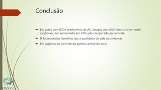 Conclusão
 Em pctes com ICS e predomínio de AC, terapia com ASV tem risco de morte
cardiovascular aumentado em 34% qdo comparado ao controle
 Ñ foi mostrado benefício qto a qualidade de vida ou sintomas
 Em vigência de controle da apneia central do sono
 