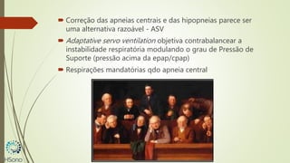  Correção das apneias centrais e das hipopneias parece ser
uma alternativa razoável - ASV
 Adaptative servo ventilation objetiva contrabalancear a
instabilidade respiratória modulando o grau de Pressão de
Suporte (pressão acima da epap/cpap)
 Respirações mandatórias qdo apneia central
 