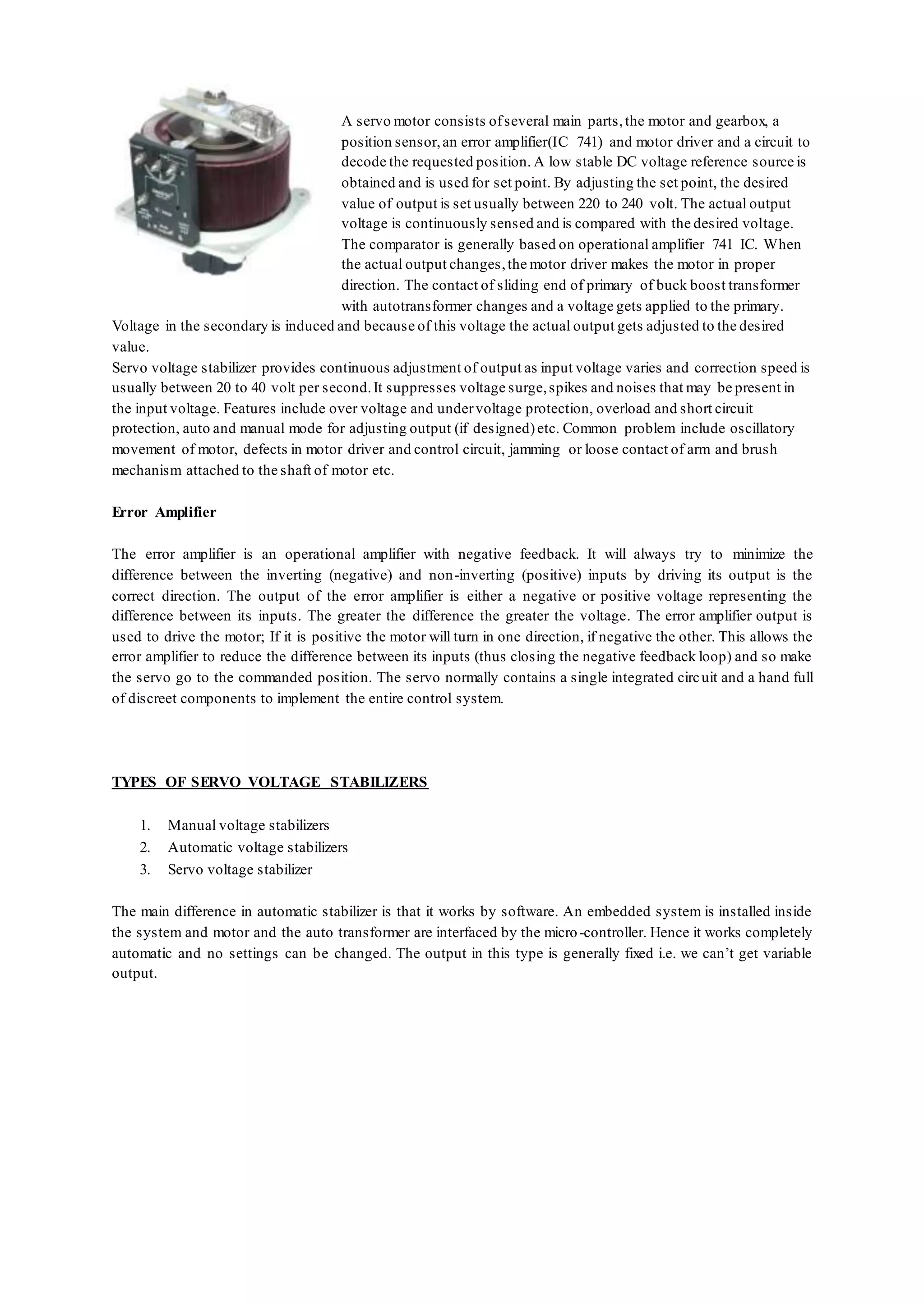 A servo motor consists ofseveral main parts,the motor and gearbox, a
position sensor,an error amplifier(IC 741) and motor driver and a circuit to
decode the requested position. A low stable DC voltage reference source is
obtained and is used for set point. By adjusting the set point, the desired
value of output is set usually between 220 to 240 volt. The actual output
voltage is continuously sensed and is compared with the desired voltage.
The comparator is generally based on operational amplifier 741 IC. When
the actual output changes,the motor driver makes the motor in proper
direction. The contact of sliding end of primary of buck boost transformer
with autotransformer changes and a voltage gets applied to the primary.
Voltage in the secondary is induced and because of this voltage the actual output gets adjusted to the desired
value.
Servo voltage stabilizer provides continuous adjustment of output as input voltage varies and correction speed is
usually between 20 to 40 volt per second.It suppresses voltage surge,spikes and noises that may be present in
the input voltage. Features include over voltage and undervoltage protection, overload and short circuit
protection, auto and manual mode for adjusting output (if designed)etc. Common problem include oscillatory
movement of motor, defects in motor driver and control circuit, jamming or loose contact of arm and brush
mechanism attached to the shaft of motor etc.
Error Amplifier
The error amplifier is an operational amplifier with negative feedback. It will always try to minimize the
difference between the inverting (negative) and non-inverting (positive) inputs by driving its output is the
correct direction. The output of the error amplifier is either a negative or positive voltage representing the
difference between its inputs. The greater the difference the greater the voltage. The error amplifier output is
used to drive the motor; If it is positive the motor will turn in one direction, if negative the other. This allows the
error amplifier to reduce the difference between its inputs (thus closing the negative feedback loop) and so make
the servo go to the commanded position. The servo normally contains a single integrated circuit and a hand full
of discreet components to implement the entire control system.
TYPES OF SERVO VOLTAGE STABILIZERS
1. Manual voltage stabilizers
2. Automatic voltage stabilizers
3. Servo voltage stabilizer
The main difference in automatic stabilizer is that it works by software. An embedded system is installed inside
the system and motor and the auto transformer are interfaced by the micro-controller. Hence it works completely
automatic and no settings can be changed. The output in this type is generally fixed i.e. we can’t get variable
output.
 
