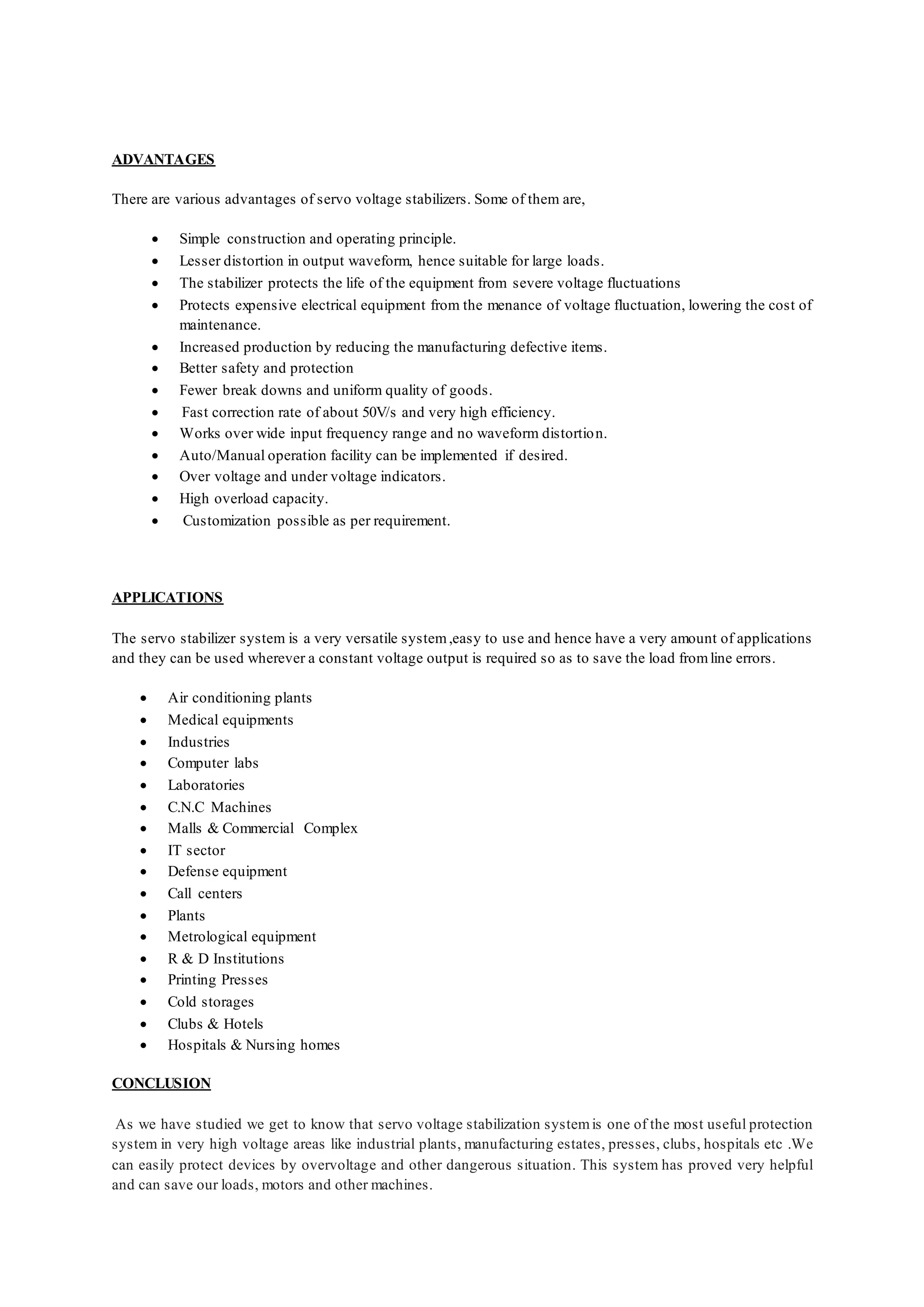 ADVANTAGES
There are various advantages of servo voltage stabilizers. Some of them are,
 Simple construction and operating principle.
 Lesser distortion in output waveform, hence suitable for large loads.
 The stabilizer protects the life of the equipment from severe voltage fluctuations
 Protects expensive electrical equipment from the menance of voltage fluctuation, lowering the cost of
maintenance.
 Increased production by reducing the manufacturing defective items.
 Better safety and protection
 Fewer break downs and uniform quality of goods.
 Fast correction rate of about 50V/s and very high efficiency.
 Works over wide input frequency range and no waveform distortion.
 Auto/Manual operation facility can be implemented if desired.
 Over voltage and under voltage indicators.
 High overload capacity.
 Customization possible as per requirement.
APPLICATIONS
The servo stabilizer system is a very versatile system,easy to use and hence have a very amount of applications
and they can be used wherever a constant voltage output is required so as to save the load fromline errors.
 Air conditioning plants
 Medical equipments
 Industries
 Computer labs
 Laboratories
 C.N.C Machines
 Malls & Commercial Complex
 IT sector
 Defense equipment
 Call centers
 Plants
 Metrological equipment
 R & D Institutions
 Printing Presses
 Cold storages
 Clubs & Hotels
 Hospitals & Nursing homes
CONCLUSION
As we have studied we get to know that servo voltage stabilization systemis one of the most useful protection
system in very high voltage areas like industrial plants, manufacturing estates, presses, clubs, hospitals etc .We
can easily protect devices by overvoltage and other dangerous situation. This system has proved very helpful
and can save our loads, motors and other machines.
 