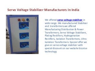 Servo Voltage Stabilizer Manufacturers In India
We offered servo voltage stabilizer in
wide range. We manufactured Stabilizer
and transformers.we offered
Manufacturing Distribution & Power
Transformers, Servo Voltage Stabilizers,
Plating Rectifiers, Hydrogenation
Rectifiers, Isolation Transformers, Ultra
Isolation Transformers. Special offer we
give on servo voltage stabilizer with
special discount on our website bizzrise
technology.
 
