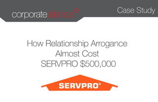 Case Study 
How Relationship Arrogance 
Almost Cost 
SERVPRO $500,000 
 