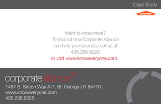 Case Study 
Want to know more? 
To find out how Corporate Alliance 
can help your business call us at 
435.256.6225 
or visit www.knoweveryone.com 
1487 S. Silicon Way A-7, St. George UT 84770 
www.knoweveryone.com 
435.256.6225 
 