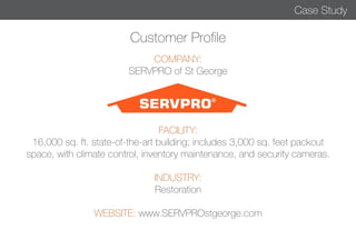 Customer Profile 
COMPANY: 
SERVPRO of St George 
FACILITY: 
16,000 sq. ft. state-of-the-art building; includes 3,000 sq. feet packout 
space, with climate control, inventory maintenance, and security cameras. 
INDUSTRY: 
Restoration 
WEBSITE: www.SERVPROstgeorge.com 
Case Study 
 