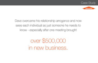 Case Study 
Dave overcame his relationship arrogance and now 
sees each individual as just someone he needs to 
know - especially after one meeting brought 
over $500,000 
in new business. 
 