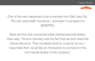 Case Study 
One of the men happened to be a member from Salt Lake City. 
The man sold health insurance – and wasn’t a prospect for 
SERVPRO. 
Dave and the man connected while sharing personal stories. 
Dave said, “He and I bonded over the fact that we both loved the 
Denver Broncos. Then he asked what he could do for me. I 
responded that I would like an introduction to someone in the 
commercial division of his company.” 
 