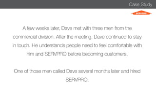 Case Study 
A few weeks later, Dave met with three men from the 
commercial division. After the meeting, Dave continued to stay 
in touch. He understands people need to feel comfortable with 
him and SERVPRO before becoming customers. 
One of those men called Dave several months later and hired 
SERVPRO. 
 