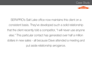 Case Study 
SERVPRO’s Salt Lake office now maintains this client on a 
consistent basis. They’ve developed such a solid relationship 
that the client recently told a competitor, “I will never use anyone 
else.” This particular contact has generated over half a million 
dollars in new sales - all because Dave attended a meeting and 
put aside relationship arrogance. 
 