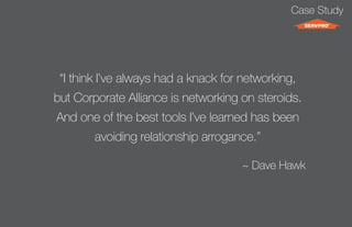 Case Study 
“I think I’ve always had a knack for networking, 
but Corporate Alliance is networking on steroids. 
And one of the best tools I’ve learned has been 
avoiding relationship arrogance.” 
~ Dave Hawk 
 