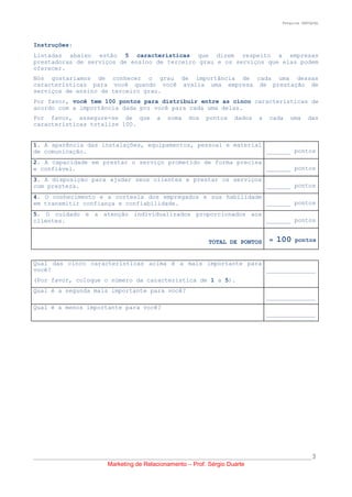 Pesquisa SERVQUAL




Instruções:
Listadas abaixo estão 5 características que dizem respeito a empresas
prestadoras de serviços de ensino de terceiro grau e os serviços que elas podem
oferecer.
Nós gostaríamos de conhecer o grau de importância de cada uma dessas
características para você quando você avalia uma empresa de prestação de
serviços de ensino de terceiro grau.
Por favor, você tem 100 pontos para distribuir entre as cinco características de
acordo com a importância dada por você para cada uma delas.
Por favor, assegure-se de que              a   soma   dos   pontos    dados    a   cada    uma     das
características totalize 100.


1. A aparência das instalações, equipamentos, pessoal e material
de comunicação.                                                  _______ pontos
2. A capacidade em prestar o serviço prometido de forma precisa
e confiável.                                                    _______ pontos
3. A disposição para ajudar seus clientes e prestar os serviços
com presteza.                                                   _______ pontos
4. O conhecimento e a cortesia dos empregados e sua habilidade
em transmitir confiança e confiabilidade.                      _______ pontos
5. O cuidado e a atenção individualizados proporcionados aos
clientes.                                                    _______ pontos


                                                             TOTAL DE PONTOS       =   100   pontos


Qual das cinco características acima é a mais importante para
você?                                                         ______________
(Por favor, coloque o número da característica de 1 a 5).
Qual é a segunda mais importante para você?
                                                                                   ______________
Qual é a menos importante para você?
                                                                                   ______________




__________________________________________________________________________________________________3
                         Marketing de Relacionamento – Prof. Sérgio Duarte
 