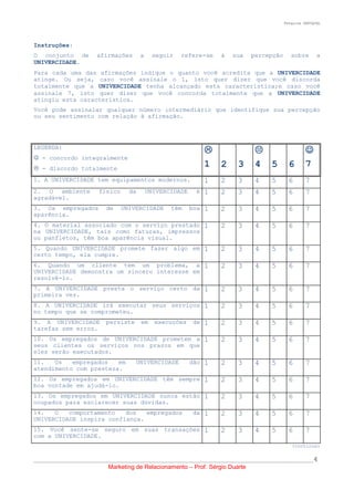 Pesquisa SERVQUAL




Instruções:
O conjunto de         afirmações      a    seguir   refere-se    à   sua     percepção      sobre       a
UNIVERCIDADE.
Para cada uma das afirmações indique o quanto você acredita que a UNIVERCIDADE
atinge. Ou seja, caso você assinale o 1, isto quer dizer que você discorda
totalmente que a UNIVERCIDADE tenha alcançado esta característica;e caso você
assinale 7, isto quer dizer que você concorda totalmente que a UNIVERCIDADE
atingiu esta característica.
Você pode assinalar qualquer número intermediário que identifique sua percepção
ou seu sentimento com relação à afirmação.




LEGENDA:
                                                                                                 
 - concordo integralmente
 - discordo totalmente
                                                            1 2        3      4 5          6       7
1. A UNIVERCIDADE tem equipamentos modernos.                1    2     3      4   5        6       7
2. O ambiente         físico     da       UNIVERCIDADE    é 1    2     3      4   5        6       7
agradável.
3. Os empregados         de    UNIVERCIDADE      têm     boa 1   2     3      4   5        6       7
aparência.
4. O material associado com o serviço prestado 1                 2     3      4   5        6       7
na UNIVERCIDADE, tais como faturas, impressos
ou panfletos, têm boa aparência visual.
5. Quando UNIVERCIDADE promete fazer algo em 1                   2     3      4   5        6       7
certo tempo, ela cumpre.
6. Quando um cliente tem um problema, a 1                        2     3      4   5        6       7
UNIVERCIDADE demonstra um sincero interesse em
resolvê-lo.
7. A UNIVERCIDADE presta o serviço certo da 1                    2     3      4   5        6       7
primeira vez.
8. A UNIVERCIDADE irá executar seus serviços 1                   2     3      4   5        6       7
no tempo que se comprometeu.
9. A UNIVERCIDADE        persiste     em    execuções    de 1    2     3      4   5        6       7
tarefas sem erros.
10. Os empregados de UNIVERCIDADE prometem a 1                   2     3      4   5        6       7
seus clientes os serviços nos prazos em que
eles serão executados.
11.   Os   empregados   em          UNIVERCIDADE         dão 1   2     3      4   5        6       7
atendimento com presteza.
12. Os empregados em UNIVERCIDADE têm sempre 1                   2     3      4   5        6       7
boa vontade em ajudá-lo.
13. Os empregados em UNIVERCIDADE nunca estão 1                  2     3      4   5        6       7
ocupados para esclarecer suas dúvidas.
14.   O   comportamento   dos   empregados               da 1    2     3      4   5        6       7
UNIVERCIDADE inspira confiança.
15. Você sente-se seguro em suas transações 1                    2     3      4   5        6       7
com a UNIVERCIDADE.
                                                                                            (continua)

__________________________________________________________________________________________________4
                         Marketing de Relacionamento – Prof. Sérgio Duarte
 