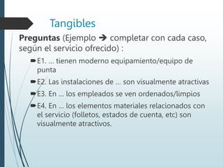 Tangibles
Preguntas (Ejemplo  completar con cada caso,
según el servicio ofrecido) :
E1. … tienen moderno equipamiento/equipo de
punta
E2. Las instalaciones de … son visualmente atractivas
E3. En … los empleados se ven ordenados/limpios
E4. En … los elementos materiales relacionados con
el servicio (folletos, estados de cuenta, etc) son
visualmente atractivos.
 