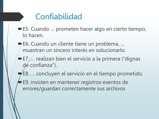 Confiabilidad
E5. Cuando … prometen hacer algo en cierto tiempo,
lo hacen.
E6. Cuando un cliente tiene un problema, …
muestran un sincero interés en solucionarlo.
E7. … realizan bien el servicio a la primera (“dignas
de confianza”).
E8. … concluyen el servicio en el tiempo prometido.
E9. insisten en mantener registros exentos de
errores/guardan correctamente sus archivos
 
