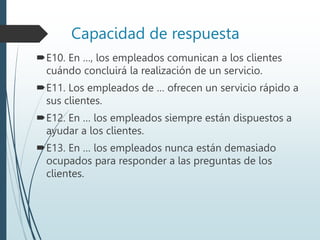 Capacidad de respuesta
E10. En …, los empleados comunican a los clientes
cuándo concluirá la realización de un servicio.
E11. Los empleados de … ofrecen un servicio rápido a
sus clientes.
E12. En … los empleados siempre están dispuestos a
ayudar a los clientes.
E13. En … los empleados nunca están demasiado
ocupados para responder a las preguntas de los
clientes.
 