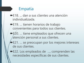 Empatía
E18. ... dan a sus clientes una atención
individualizada.
E19. … tienen horarios de trabajo
convenientes para todos sus clientes.
E20. … tiene empleados que ofrecen una
atención personal a sus clientes.
E21. … se preocupan por los mejores intereses
de sus clientes.
E22. Los empleados de …, comprenden las
necesidades específicas de sus clientes.
 